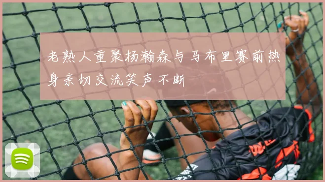 老熟人重聚杨瀚森与马布里赛前热身亲切交流笑声不断