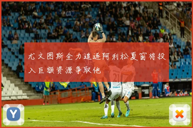 尤文图斯全力追逐阿利松夏窗将投入巨额资源争取他
