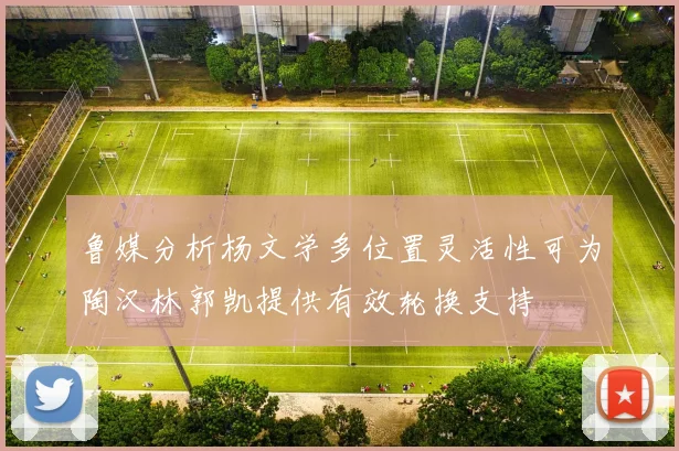 鲁媒分析杨文学多位置灵活性可为陶汉林郭凯提供有效轮换支持