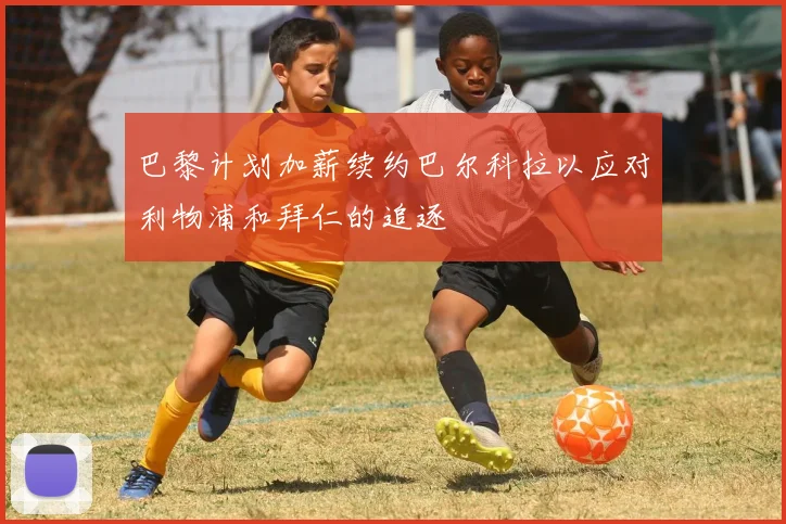 巴黎计划加薪续约巴尔科拉以应对利物浦和拜仁的追逐