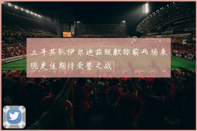 土耳其队伊尔迪兹致歉称前两场表现更佳期待荣誉之战