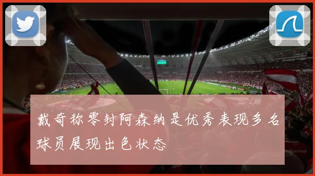 戴奇称零封阿森纳是优秀表现多名球员展现出色状态