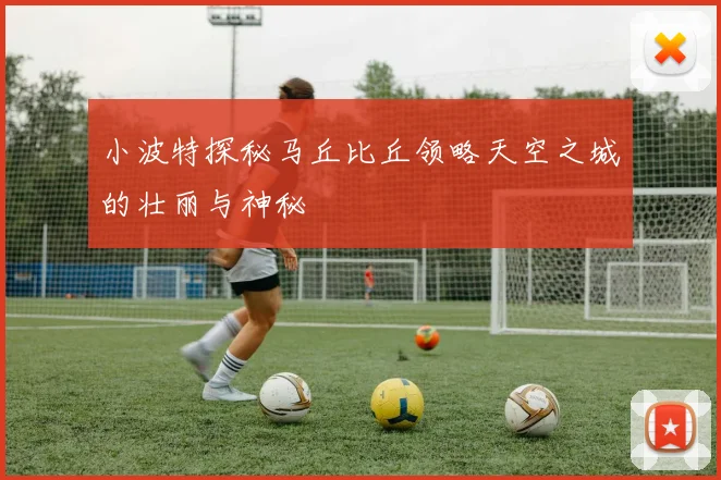 小波特探秘马丘比丘领略天空之城的壮丽与神秘