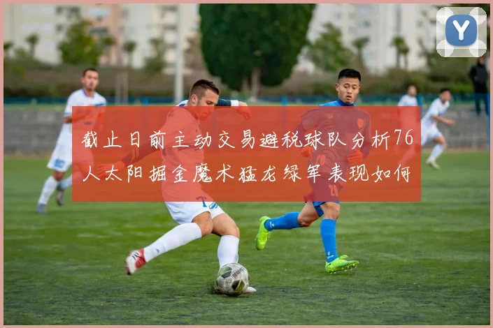 截止日前主动交易避税球队分析76人太阳掘金魔术猛龙绿军表现如何