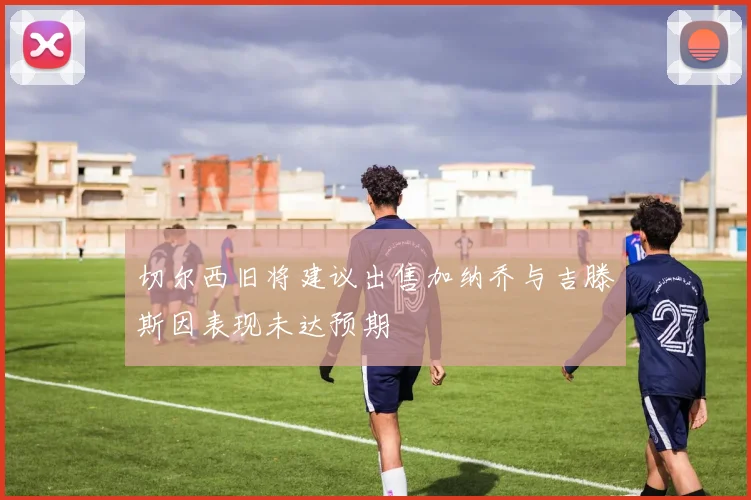 切尔西旧将建议出售加纳乔与吉滕斯因表现未达预期