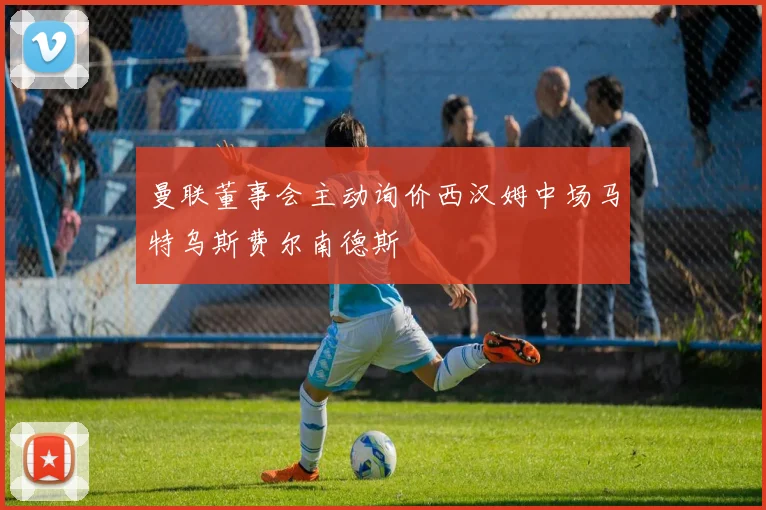 曼联董事会主动询价西汉姆中场马特乌斯费尔南德斯
