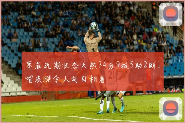 墨菲近期状态火热34分9板5助2断1帽表现令人刮目相看