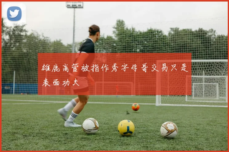 雄鹿高管被指作秀字母哥交易只是表面功夫
