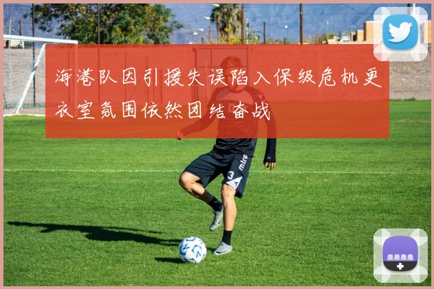 海港队因引援失误陷入保级危机更衣室氛围依然团结奋战