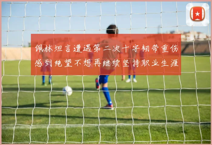 佩林坦言遭遇第二次十字韧带重伤感到绝望不想再继续坚持职业生涯