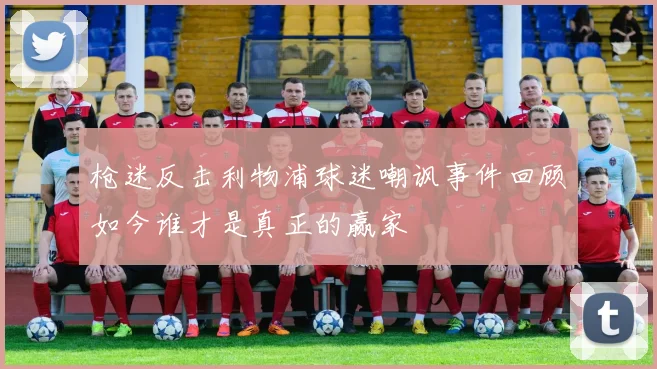 枪迷反击利物浦球迷嘲讽事件回顾如今谁才是真正的赢家